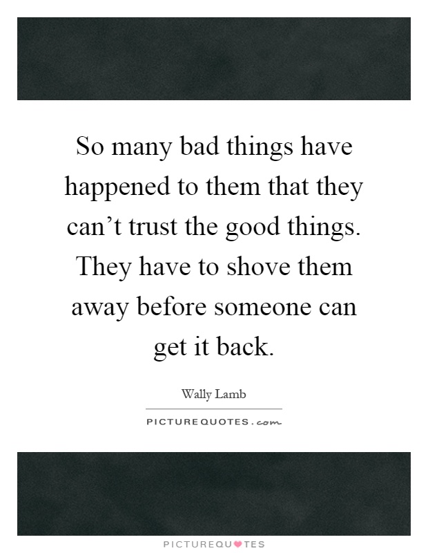 So many bad things have happened to them that they can't trust the good things. They have to shove them away before someone can get it back Picture Quote #1