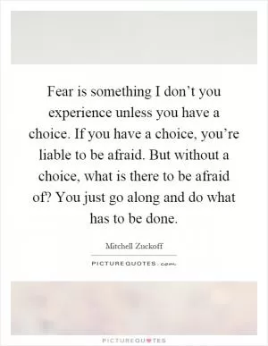 Fear is something I don’t you experience unless you have a choice. If you have a choice, you’re liable to be afraid. But without a choice, what is there to be afraid of? You just go along and do what has to be done Picture Quote #1