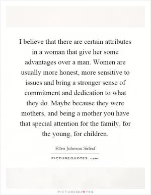 I believe that there are certain attributes in a woman that give her some advantages over a man. Women are usually more honest, more sensitive to issues and bring a stronger sense of commitment and dedication to what they do. Maybe because they were mothers, and being a mother you have that special attention for the family, for the young, for children Picture Quote #1
