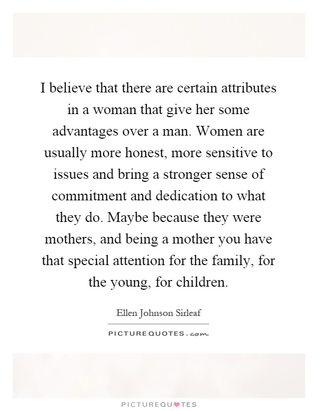 I believe that there are certain attributes in a woman that give her some advantages over a man. Women are usually more honest, more sensitive to issues and bring a stronger sense of commitment and dedication to what they do. Maybe because they were mothers, and being a mother you have that special attention for the family, for the young, for children Picture Quote #1