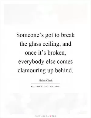 Someone’s got to break the glass ceiling, and once it’s broken, everybody else comes clamouring up behind Picture Quote #1