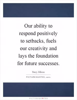 Our ability to respond positively to setbacks, fuels our creativity and lays the foundation for future successes Picture Quote #1