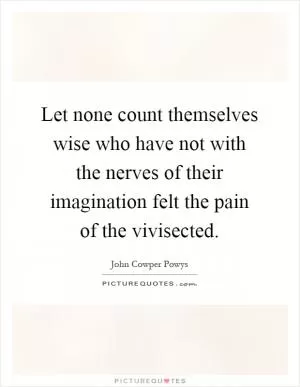 Let none count themselves wise who have not with the nerves of their imagination felt the pain of the vivisected Picture Quote #1