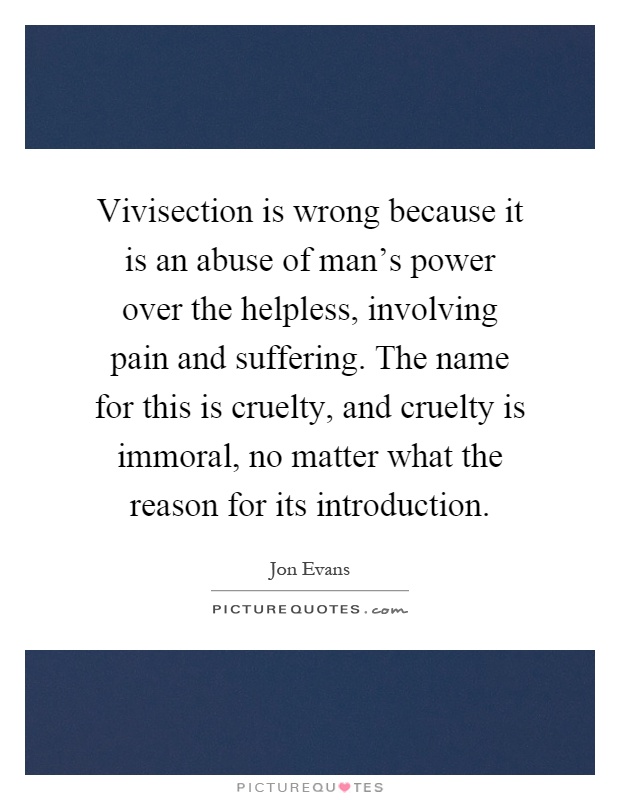 Vivisection is wrong because it is an abuse of man's power over the helpless, involving pain and suffering. The name for this is cruelty, and cruelty is immoral, no matter what the reason for its introduction Picture Quote #1