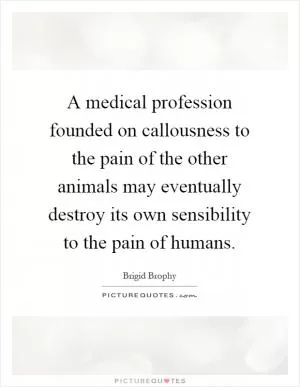 A medical profession founded on callousness to the pain of the other animals may eventually destroy its own sensibility to the pain of humans Picture Quote #1