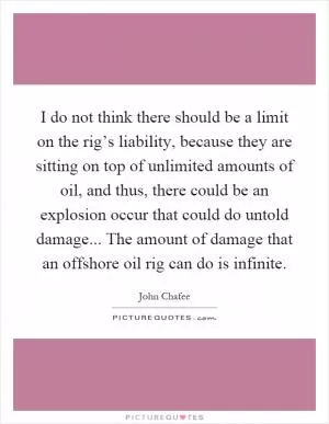 I do not think there should be a limit on the rig’s liability, because they are sitting on top of unlimited amounts of oil, and thus, there could be an explosion occur that could do untold damage... The amount of damage that an offshore oil rig can do is infinite Picture Quote #1