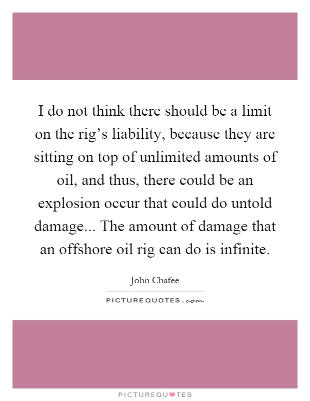 I do not think there should be a limit on the rig's liability, because they are sitting on top of unlimited amounts of oil, and thus, there could be an explosion occur that could do untold damage... The amount of damage that an offshore oil rig can do is infinite Picture Quote #1