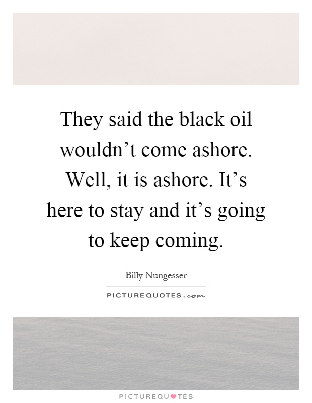 They said the black oil wouldn't come ashore. Well, it is ashore. It's here to stay and it's going to keep coming Picture Quote #1