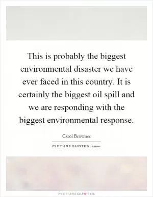 This is probably the biggest environmental disaster we have ever faced in this country. It is certainly the biggest oil spill and we are responding with the biggest environmental response Picture Quote #1
