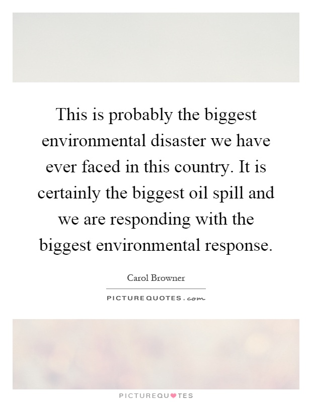 This is probably the biggest environmental disaster we have ever faced in this country. It is certainly the biggest oil spill and we are responding with the biggest environmental response Picture Quote #1