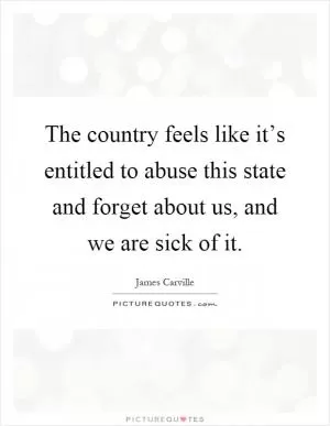 The country feels like it’s entitled to abuse this state and forget about us, and we are sick of it Picture Quote #1