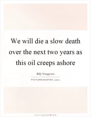 We will die a slow death over the next two years as this oil creeps ashore Picture Quote #1