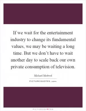 If we wait for the entertainment industry to change its fundamental values, we may be waiting a long time. But we don’t have to wait another day to scale back our own private consumption of television Picture Quote #1
