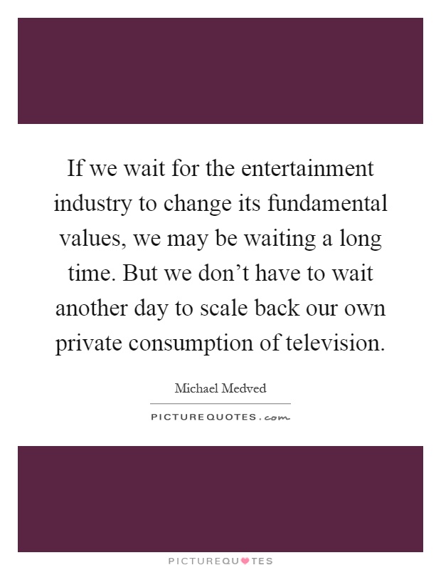 If we wait for the entertainment industry to change its fundamental values, we may be waiting a long time. But we don't have to wait another day to scale back our own private consumption of television Picture Quote #1