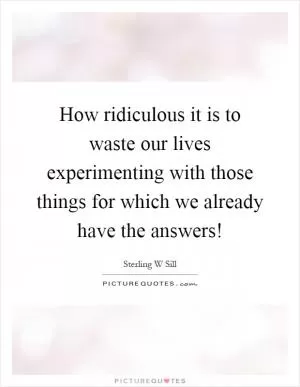 How ridiculous it is to waste our lives experimenting with those things for which we already have the answers! Picture Quote #1