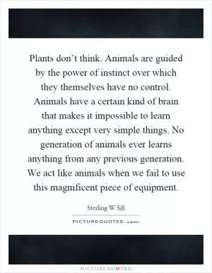 Plants don’t think. Animals are guided by the power of instinct over which they themselves have no control. Animals have a certain kind of brain that makes it impossible to learn anything except very simple things. No generation of animals ever learns anything from any previous generation. We act like animals when we fail to use this magnificent piece of equipment Picture Quote #1