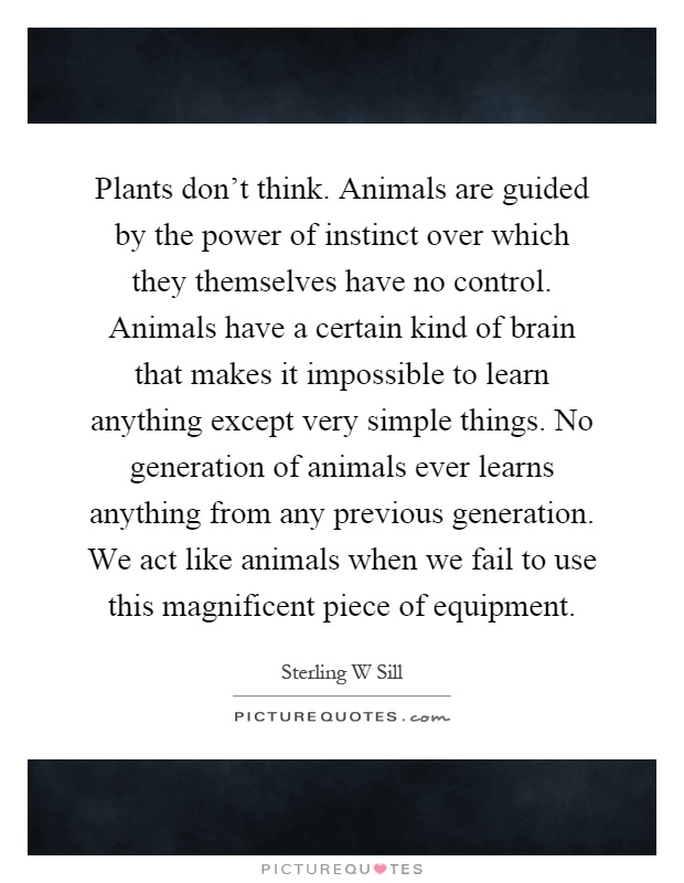 Plants don't think. Animals are guided by the power of instinct over which they themselves have no control. Animals have a certain kind of brain that makes it impossible to learn anything except very simple things. No generation of animals ever learns anything from any previous generation. We act like animals when we fail to use this magnificent piece of equipment Picture Quote #1