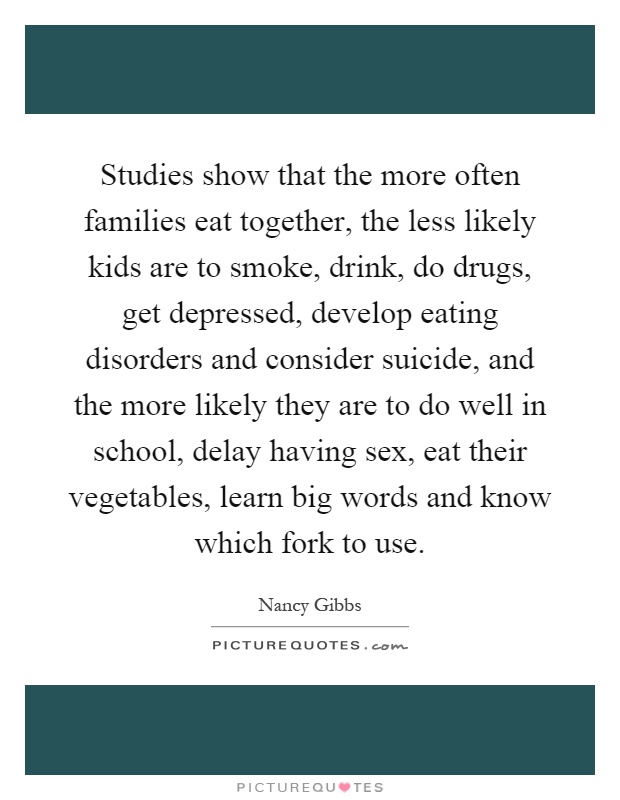 Studies show that the more often families eat together, the less likely kids are to smoke, drink, do drugs, get depressed, develop eating disorders and consider suicide, and the more likely they are to do well in school, delay having sex, eat their vegetables, learn big words and know which fork to use Picture Quote #1