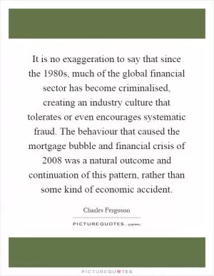 It is no exaggeration to say that since the 1980s, much of the global financial sector has become criminalised, creating an industry culture that tolerates or even encourages systematic fraud. The behaviour that caused the mortgage bubble and financial crisis of 2008 was a natural outcome and continuation of this pattern, rather than some kind of economic accident Picture Quote #1