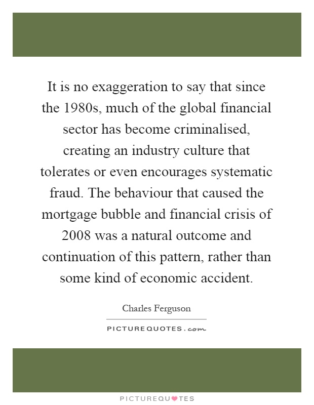 It is no exaggeration to say that since the 1980s, much of the global financial sector has become criminalised, creating an industry culture that tolerates or even encourages systematic fraud. The behaviour that caused the mortgage bubble and financial crisis of 2008 was a natural outcome and continuation of this pattern, rather than some kind of economic accident Picture Quote #1