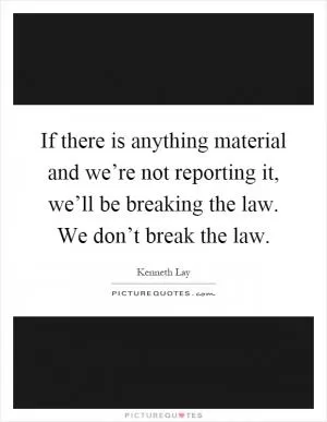 If there is anything material and we’re not reporting it, we’ll be breaking the law. We don’t break the law Picture Quote #1