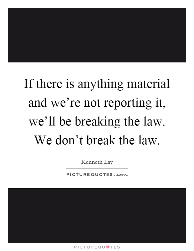 If there is anything material and we're not reporting it, we'll be breaking the law. We don't break the law Picture Quote #1