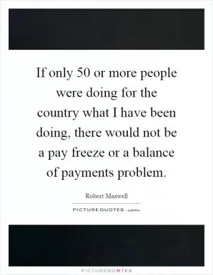 If only 50 or more people were doing for the country what I have been doing, there would not be a pay freeze or a balance of payments problem Picture Quote #1