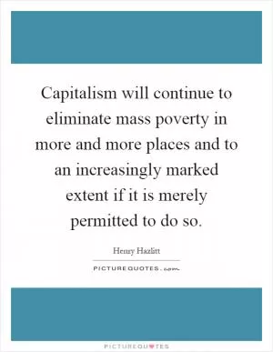 Capitalism will continue to eliminate mass poverty in more and more places and to an increasingly marked extent if it is merely permitted to do so Picture Quote #1