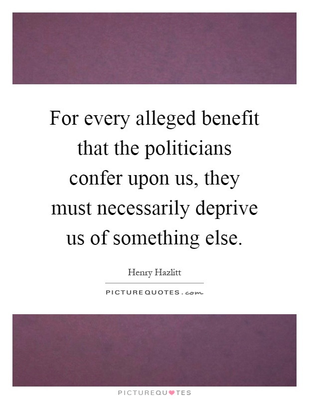For every alleged benefit that the politicians confer upon us, they must necessarily deprive us of something else Picture Quote #1