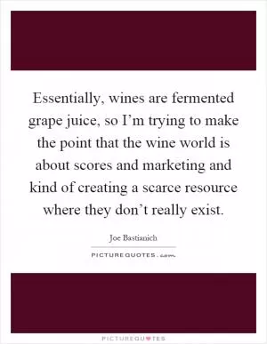 Essentially, wines are fermented grape juice, so I’m trying to make the point that the wine world is about scores and marketing and kind of creating a scarce resource where they don’t really exist Picture Quote #1