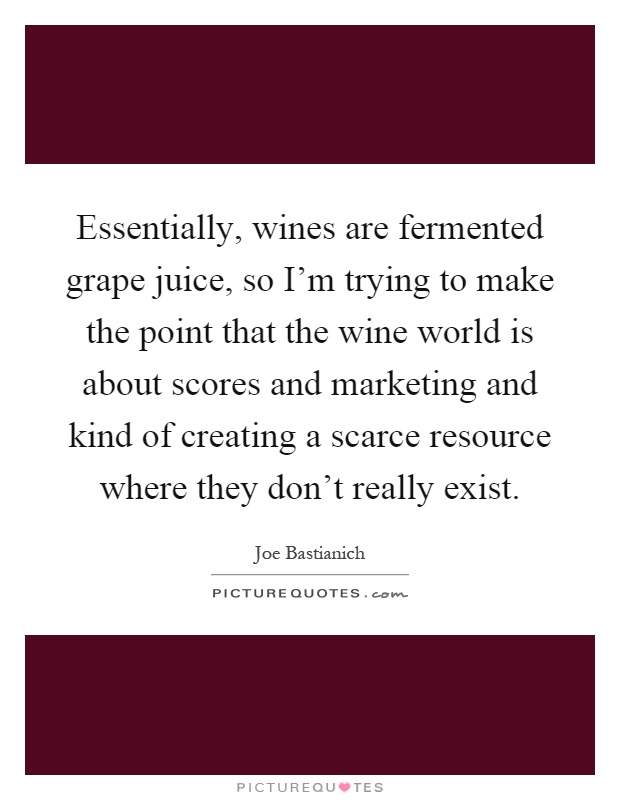 Essentially, wines are fermented grape juice, so I'm trying to make the point that the wine world is about scores and marketing and kind of creating a scarce resource where they don't really exist Picture Quote #1