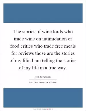 The stories of wine lords who trade wine on intimidation or food critics who trade free meals for reviews those are the stories of my life. I am telling the stories of my life in a true way Picture Quote #1