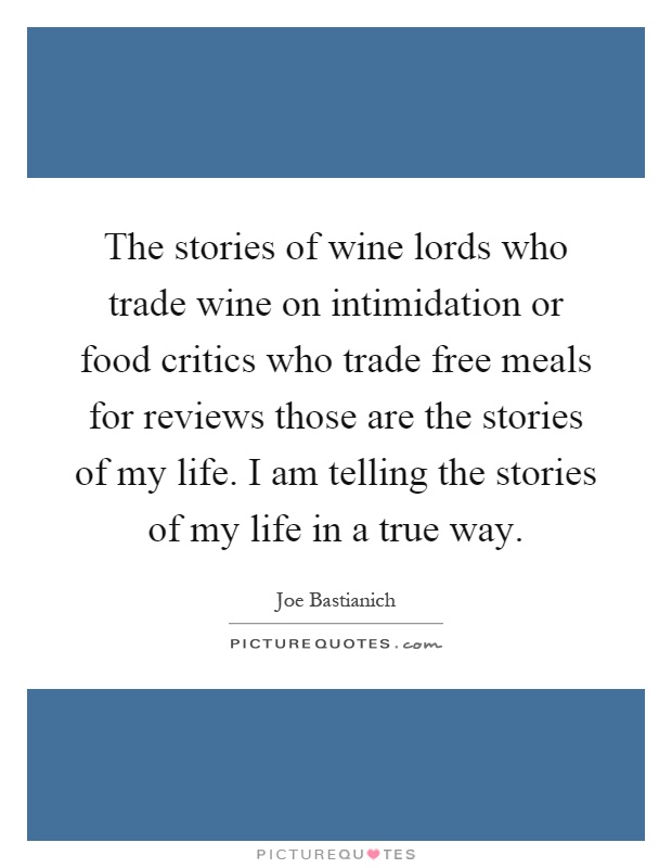 The stories of wine lords who trade wine on intimidation or food critics who trade free meals for reviews those are the stories of my life. I am telling the stories of my life in a true way Picture Quote #1