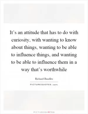 It’s an attitude that has to do with curiosity, with wanting to know about things, wanting to be able to influence things, and wanting to be able to influence them in a way that’s worthwhile Picture Quote #1