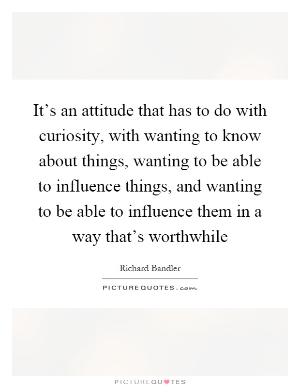 It's an attitude that has to do with curiosity, with wanting to know about things, wanting to be able to influence things, and wanting to be able to influence them in a way that's worthwhile Picture Quote #1