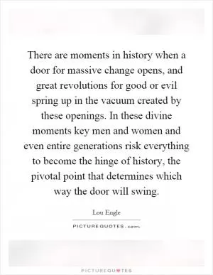 There are moments in history when a door for massive change opens, and great revolutions for good or evil spring up in the vacuum created by these openings. In these divine moments key men and women and even entire generations risk everything to become the hinge of history, the pivotal point that determines which way the door will swing Picture Quote #1