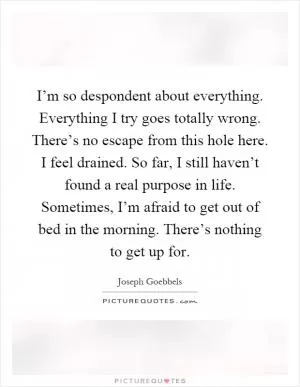 I’m so despondent about everything. Everything I try goes totally wrong. There’s no escape from this hole here. I feel drained. So far, I still haven’t found a real purpose in life. Sometimes, I’m afraid to get out of bed in the morning. There’s nothing to get up for Picture Quote #1