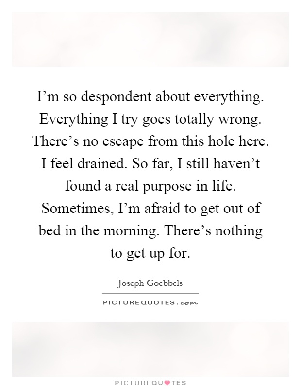I'm so despondent about everything. Everything I try goes totally wrong. There's no escape from this hole here. I feel drained. So far, I still haven't found a real purpose in life. Sometimes, I'm afraid to get out of bed in the morning. There's nothing to get up for Picture Quote #1