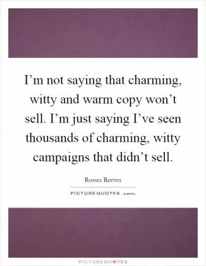 I’m not saying that charming, witty and warm copy won’t sell. I’m just saying I’ve seen thousands of charming, witty campaigns that didn’t sell Picture Quote #1