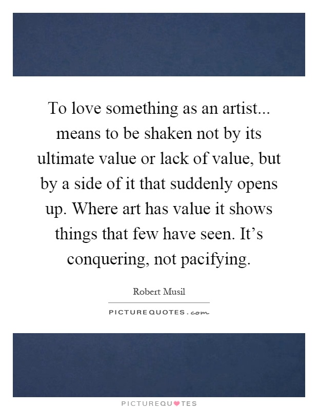 To love something as an artist... means to be shaken not by its ultimate value or lack of value, but by a side of it that suddenly opens up. Where art has value it shows things that few have seen. It's conquering, not pacifying Picture Quote #1