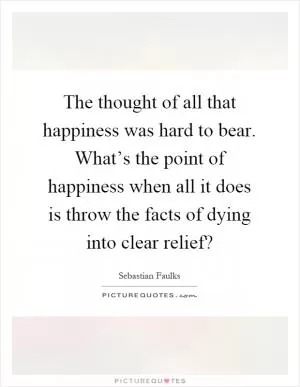 The thought of all that happiness was hard to bear. What’s the point of happiness when all it does is throw the facts of dying into clear relief? Picture Quote #1