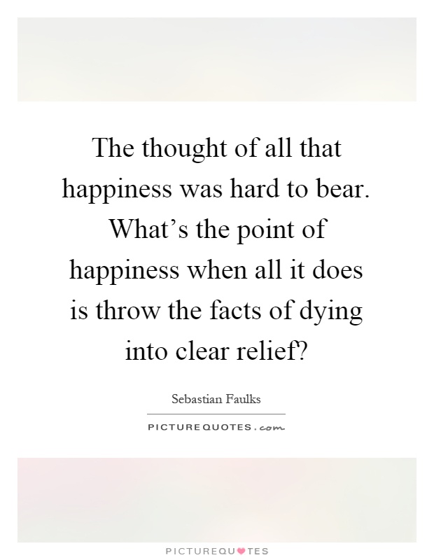 The thought of all that happiness was hard to bear. What's the point of happiness when all it does is throw the facts of dying into clear relief? Picture Quote #1