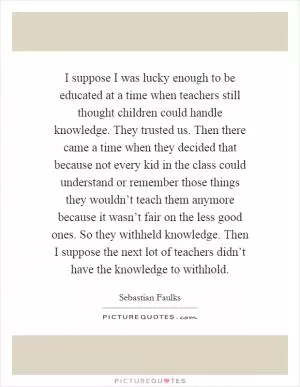 I suppose I was lucky enough to be educated at a time when teachers still thought children could handle knowledge. They trusted us. Then there came a time when they decided that because not every kid in the class could understand or remember those things they wouldn’t teach them anymore because it wasn’t fair on the less good ones. So they withheld knowledge. Then I suppose the next lot of teachers didn’t have the knowledge to withhold Picture Quote #1