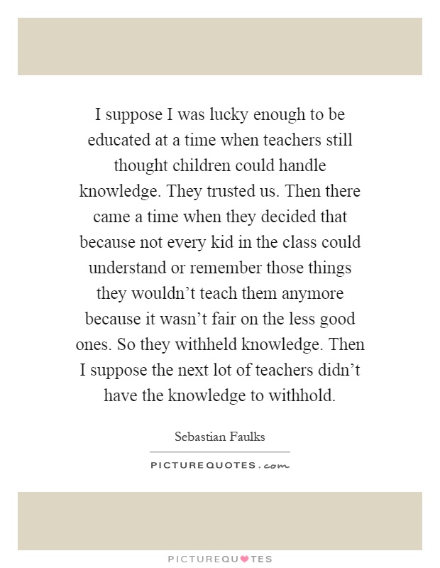I suppose I was lucky enough to be educated at a time when teachers still thought children could handle knowledge. They trusted us. Then there came a time when they decided that because not every kid in the class could understand or remember those things they wouldn't teach them anymore because it wasn't fair on the less good ones. So they withheld knowledge. Then I suppose the next lot of teachers didn't have the knowledge to withhold Picture Quote #1