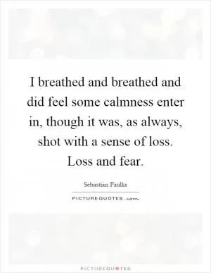 I breathed and breathed and did feel some calmness enter in, though it was, as always, shot with a sense of loss. Loss and fear Picture Quote #1