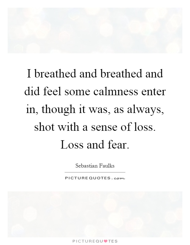 I breathed and breathed and did feel some calmness enter in, though it was, as always, shot with a sense of loss. Loss and fear Picture Quote #1