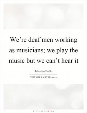 We’re deaf men working as musicians; we play the music but we can’t hear it Picture Quote #1