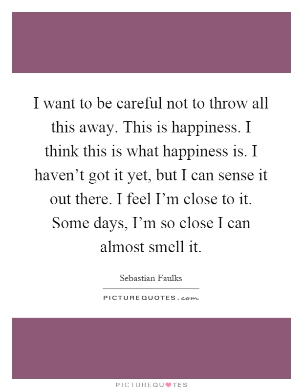 I want to be careful not to throw all this away. This is happiness. I think this is what happiness is. I haven't got it yet, but I can sense it out there. I feel I'm close to it. Some days, I'm so close I can almost smell it Picture Quote #1