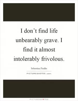 I don’t find life unbearably grave. I find it almost intolerably frivolous Picture Quote #1