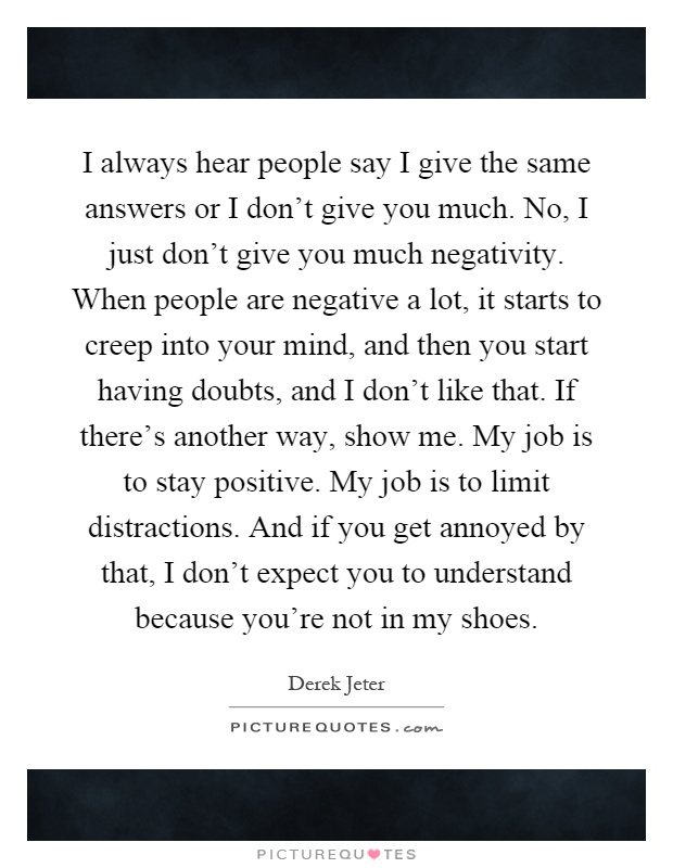 I always hear people say I give the same answers or I don't give you much. No, I just don't give you much negativity. When people are negative a lot, it starts to creep into your mind, and then you start having doubts, and I don't like that. If there's another way, show me. My job is to stay positive. My job is to limit distractions. And if you get annoyed by that, I don't expect you to understand because you're not in my shoes Picture Quote #1